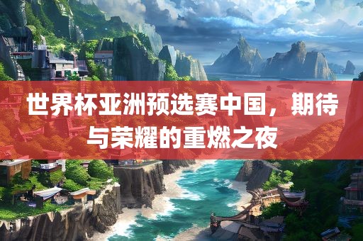 世界杯亚洲预选赛中国，期待与荣耀的重燃之夜