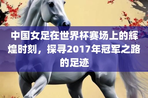 中国女足在世界杯赛场上的辉煌时刻，探寻2017年冠军之路的足迹