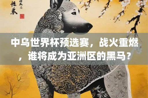 中乌世界杯预选漯河市盈旭机械设备有限公司赛，战火重燃，谁将成为亚洲区的黑马？