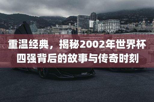 重温经典，揭秘2002年世界杯四强背后的故事与传奇时刻