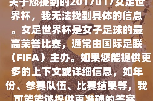 关于您提到的2017u17女足世界杯，我无法找到具体的信息。女足世界杯是女子足球的最高荣誉比赛，通常由国际足联（FIFA）主办。如果您能提供更多的上下文或详细信息，如年份、参赛队伍、比赛结果等，我可能能够提供更准确的答案。