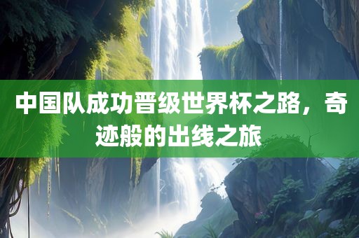 中国队成功晋级世界杯之路，奇迹般的出线之旅