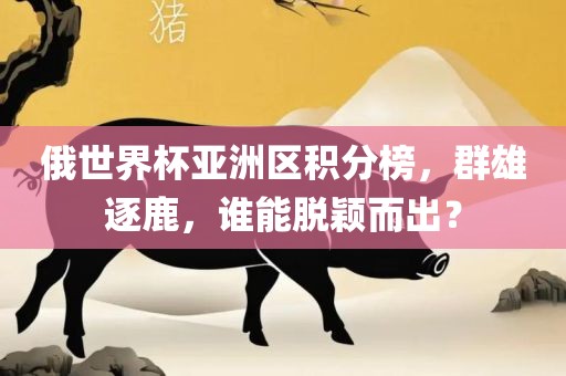 俄世界杯亚洲区积分榜，群雄逐鹿，谁能脱颖而出？