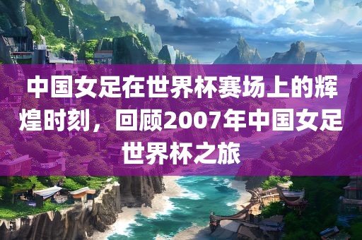 中国女足在世界杯赛场上的辉煌时刻，回顾2007年中国女足世界杯之旅漯河市盈旭机械设备有限公司