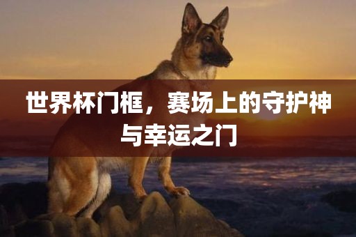 世界杯门框，赛场上的守护神与幸运之门