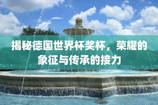 揭秘德国世界杯奖杯，荣耀的象征与传承的接力