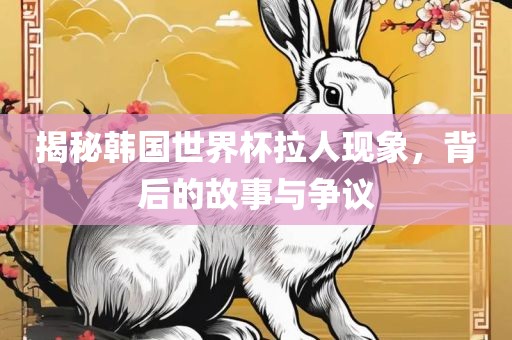 揭秘韩国世界杯拉人现象，背后的故事与争议