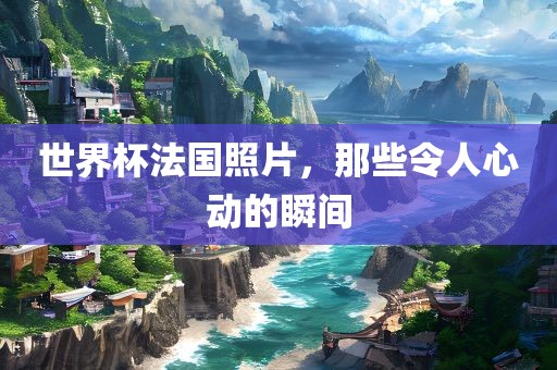 世界杯法国照片，那些令人心动的瞬间