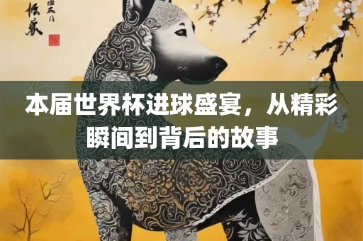 本届世界杯进球盛宴，从精彩瞬间到背后的故事