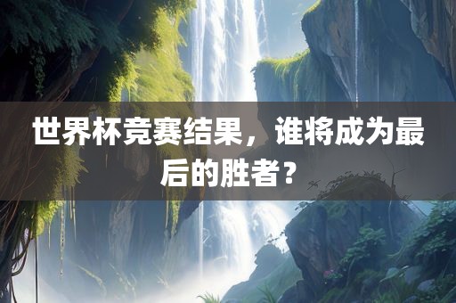 世界杯竞赛结果，谁将成为最后的胜者？