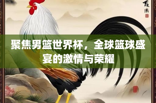 聚焦男篮世界杯，全球篮球盛宴的激情与荣耀