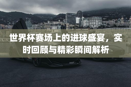 世界杯赛场上的进球盛宴，实时回顾与精彩瞬间解析