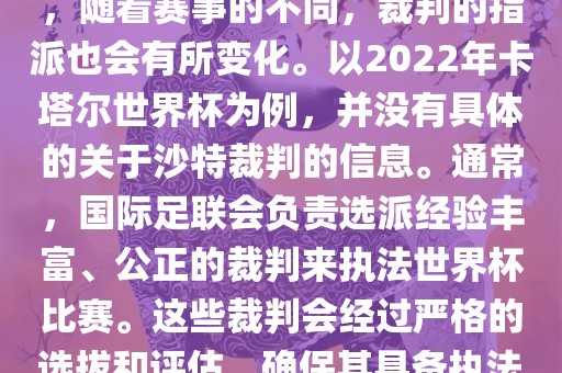 关于世界杯中的沙特裁判信息，随着赛事的不同，裁判的指派也会有所变化。以2022年卡塔尔世界杯为例，并没有具体的关于沙特裁判的信息。通常，国际足联会负责选派经验丰富、公正的裁判来执法世界杯比赛。这些裁判会经过严格的选拔和评估，确保其具备执法大型赛事的资质和能力。