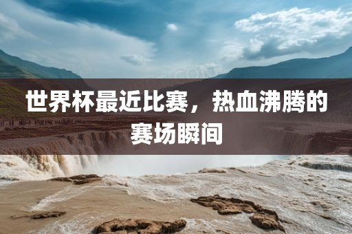 世界杯最近比赛，热血沸腾的赛场瞬间