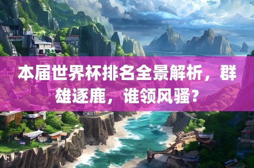 本届世界杯排名全景解析，群雄逐鹿，谁领风骚？