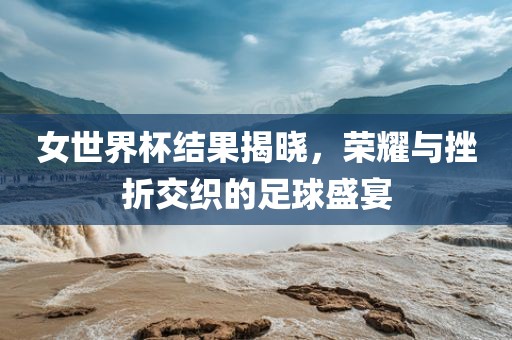 女世界杯结果揭晓，荣耀与挫折交织的足球盛宴