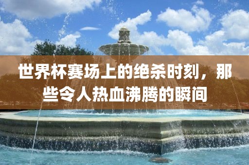 世界杯赛场上的绝杀时刻，那些令人热血沸腾的瞬间