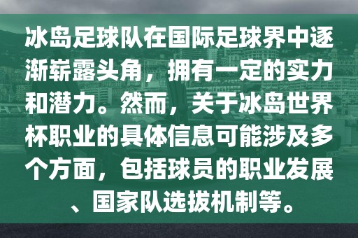 冰岛足球队在国际足球界中逐渐崭露头角，拥有一定的实力和潜力。然而，关于冰岛世界杯职业的具体信息可能涉及多个方面，包括球员的职业发展、国家队选拔机制等。