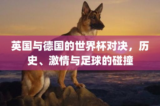 英国与德国的世界杯对决，历史、激情与足球的碰撞