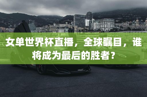 女单世界杯直播，全球瞩目，谁将成为最后的胜者？