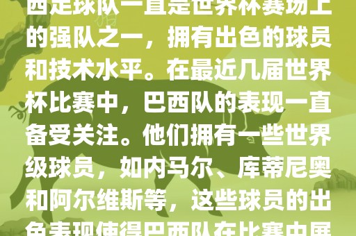 关于世界杯巴西队的表现，巴西足球队一直是世界杯赛场上的强队之一，拥有出色的球员和技术水平。在最近几届世界杯比赛中，巴西队的表现一直备受关注。他们拥有一些世界级球员，如内马尔、库蒂尼奥和阿尔维斯等，这些球员的出色表现使得巴西队在比赛中展现出强大的实力和潜力。