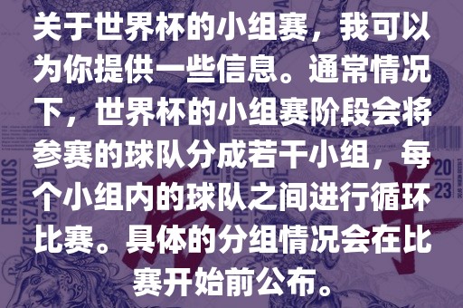 关于世界杯的小组赛，我可以为你提供一些信息。通常情况下，世界杯的小组赛阶段会将参赛的球队分成若干小组，每个小组内的球队之间进行循环比赛。具体的分组情况会在比赛开始前公布。