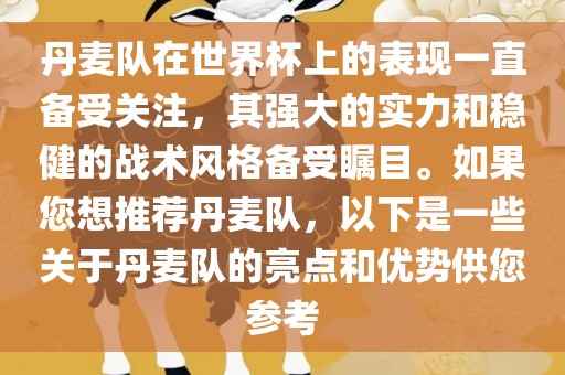 丹麦队在世界杯上的表现一直备受关注，其强大的实力和稳健的战术风格备受瞩目。如果您想推荐丹麦队，以下是一些关于丹麦队的亮点和优势供您参考