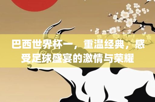 巴西世界杯一，重温经典，感受足球盛宴的激情与荣耀