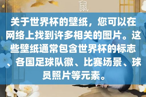 关于世界杯的壁纸，您可以在网络上找到许多相关的图片。这些壁纸通常包含世界杯的标志、各国足球队徽、比赛场景、球员照片等元素。