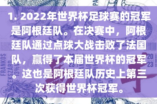 1. 2022年世界杯足球赛的冠军是阿根廷队。在决赛中，阿根廷队通过点球大战击败了法国队，赢得了本届世界杯的冠军。这也是阿根廷队历史上第三次获得世界杯冠军。