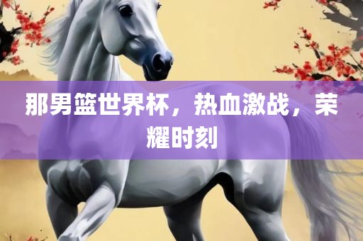 那男篮世界杯，热血激战，荣耀时刻