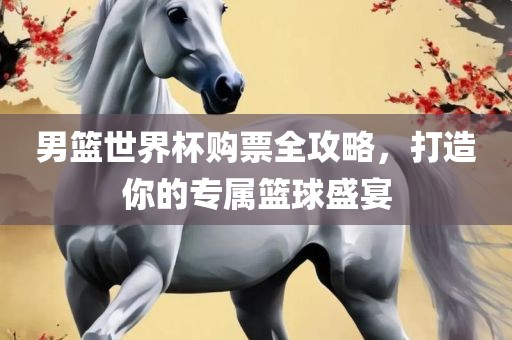 男篮世界杯购票全攻略，打造你的专属篮球盛宴