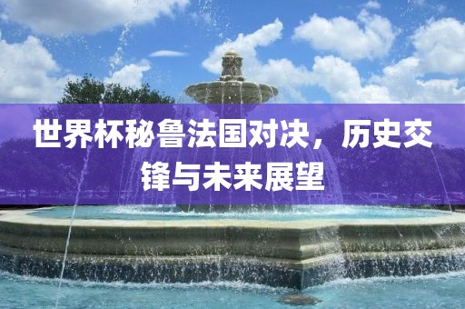 世界杯秘鲁法国对决，历史交锋与未来展望