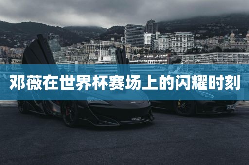 邓薇在世界杯赛场上的闪耀时刻