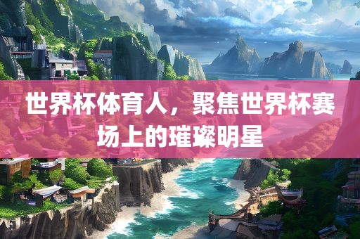 世界杯体育人，聚焦世界杯赛场上的璀璨明星