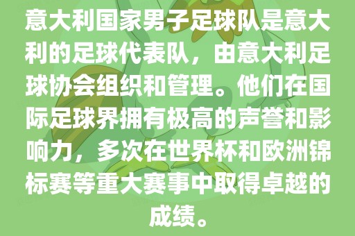 意大利国家男子足球队是意大利的足球代表队，由意大利足球协会组织和管理。他们在国际足球界拥有极高的声誉和影响力，多次在世界杯和欧洲锦标赛等重大赛事中取得卓越的成绩。