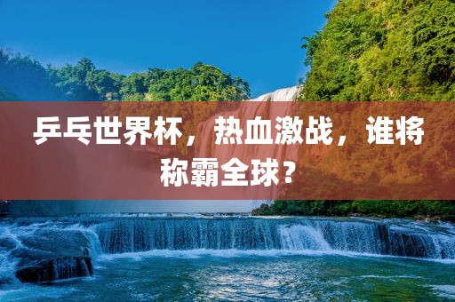 乒乓世界杯，热血激战，谁将称霸全球？