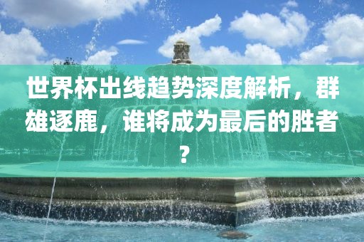 世界杯出线趋势深度解析，群雄逐鹿，谁将成为最后的胜者？漯河市盈旭机械设备有限公司