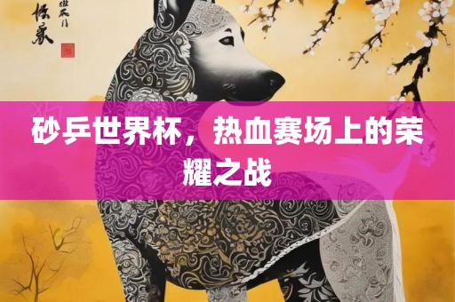 砂乒世界杯，热血赛场上的荣耀之战