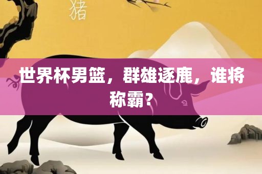 世界杯男篮，群雄逐鹿，谁将称霸？