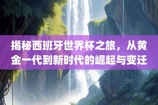 揭秘西班牙世界杯之旅，从黄金一代到新时代的崛起与变迁