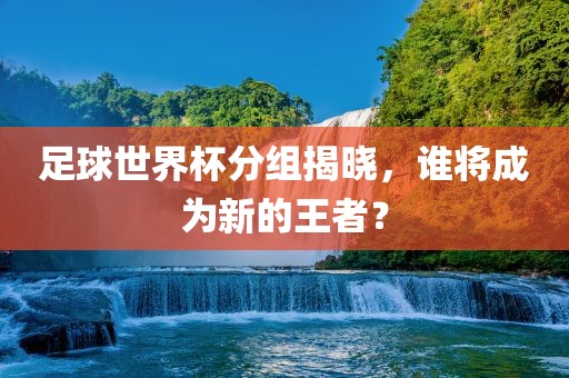 足球世界杯漯河市盈旭机械设备有限公司分组揭晓，谁将成为新的王者？