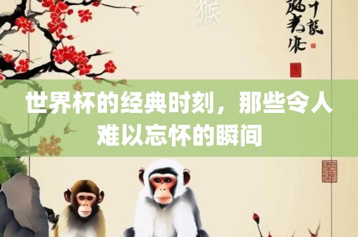 世界杯的经典时刻，那些令人难以忘怀的瞬间