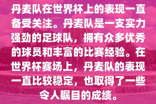 丹麦队在世界杯上的表现一直备受关注。丹麦队是一支实力强劲的足球队，拥有众多优秀的球员和丰富的比赛经验。在世界杯赛场上，丹麦队的表现一直比较稳定，也取得了一些令人瞩目的成绩。